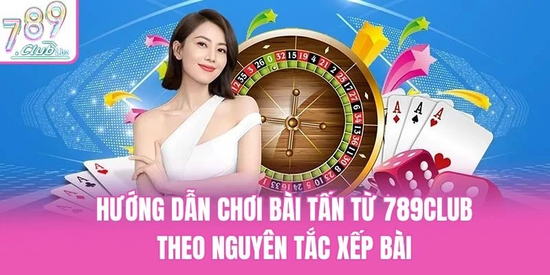 Hướng dẫn chơi bài Tấn từ 789Club theo nguyên tắc xếp bài