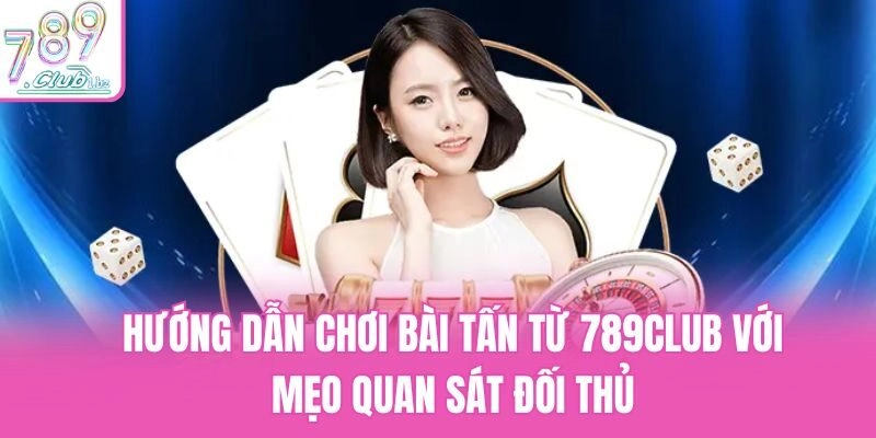 Hướng dẫn chơi bài Tấn từ 789Club với mẹo quan sát đối thủ